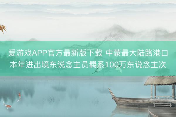 爱游戏APP官方最新版下载 中蒙最大陆路港口本年进出境东说念主员羁系100万东说念主次