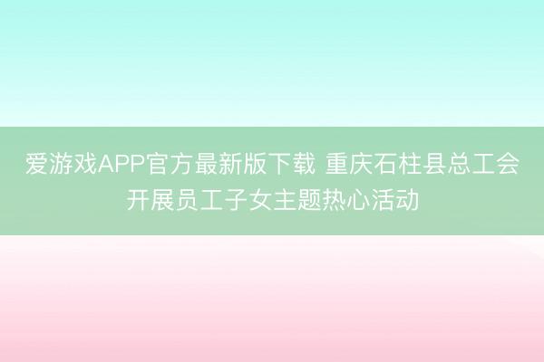 爱游戏APP官方最新版下载 重庆石柱县总工会开展员工子女主题热心活动