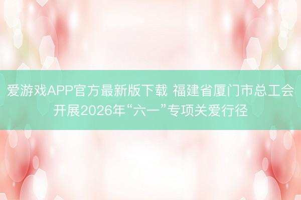 爱游戏APP官方最新版下载 福建省厦门市总工会开展2026年“六一”专项关爱行径