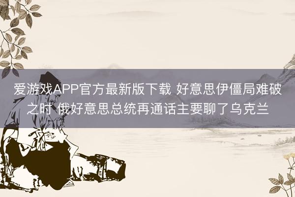 爱游戏APP官方最新版下载 好意思伊僵局难破之时 俄好意思总统再通话主要聊了乌克兰