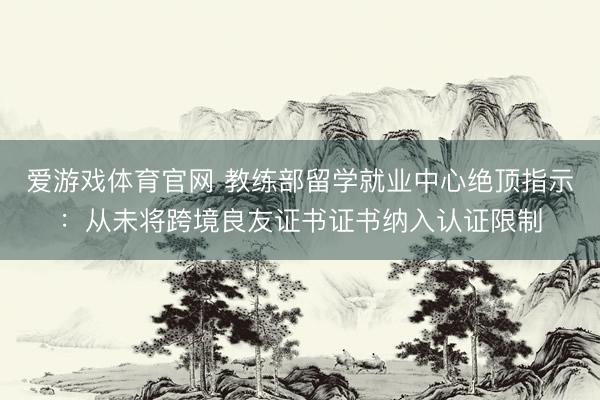 爱游戏体育官网 教练部留学就业中心绝顶指示：从未将跨境良友证书证书纳入认证限制