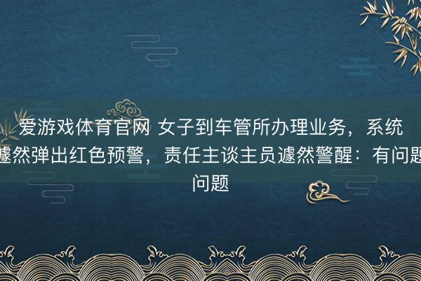 爱游戏体育官网 女子到车管所办理业务，系统遽然弹出红色预警，责任主谈主员遽然警醒：有问题