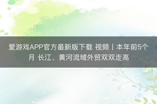 爱游戏APP官方最新版下载 视频丨本年前5个月 长江、黄河流域外贸双双走高