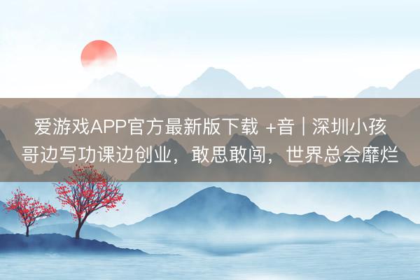 爱游戏APP官方最新版下载 +音 | 深圳小孩哥边写功课边创业，敢思敢闯，世界总会靡烂