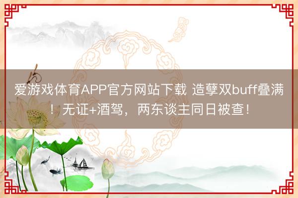 爱游戏体育APP官方网站下载 造孽双buff叠满！无证+酒驾，两东谈主同日被查！