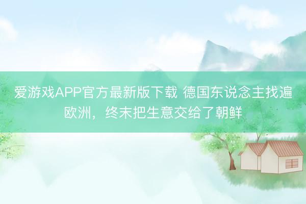 爱游戏APP官方最新版下载 德国东说念主找遍欧洲，终末把生意交给了朝鲜