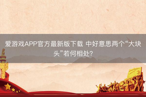 爱游戏APP官方最新版下载 中好意思两个“大块头”若何相处？
