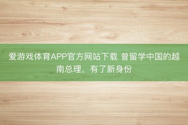 爱游戏体育APP官方网站下载 曾留学中国的越南总理，有了新身份