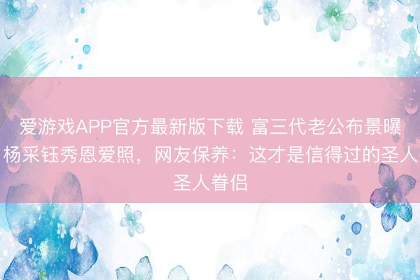 爱游戏APP官方最新版下载 富三代老公布景曝光！杨采钰秀恩爱照，网友保养：这才是信得过的圣人眷侣