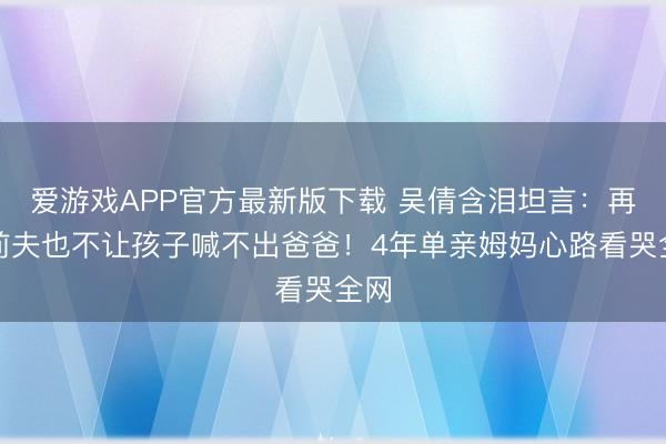 爱游戏APP官方最新版下载 吴倩含泪坦言：再恨前夫也不让孩子喊不出爸爸！4年单亲姆妈心路看哭全网