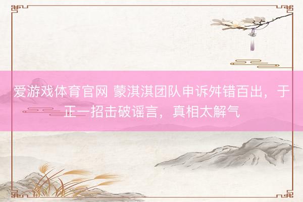 爱游戏体育官网 蒙淇淇团队申诉舛错百出，于正一招击破谣言，真相太解气