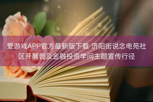 爱游戏APP官方最新版下载 济阳街说念电苑社区开展普及金融投资学问主题宣传行径