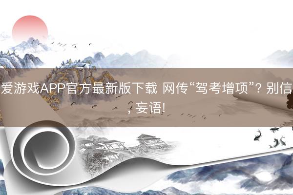 爱游戏APP官方最新版下载 网传“驾考增项”? 别信, 妄语!