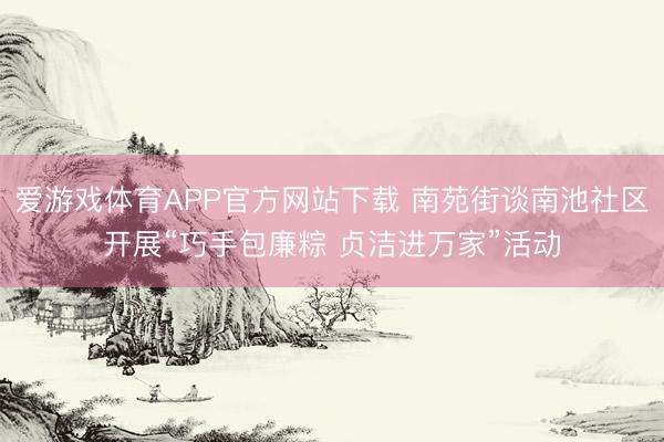 爱游戏体育APP官方网站下载 南苑街谈南池社区开展“巧手包廉粽 贞洁进万家”活动