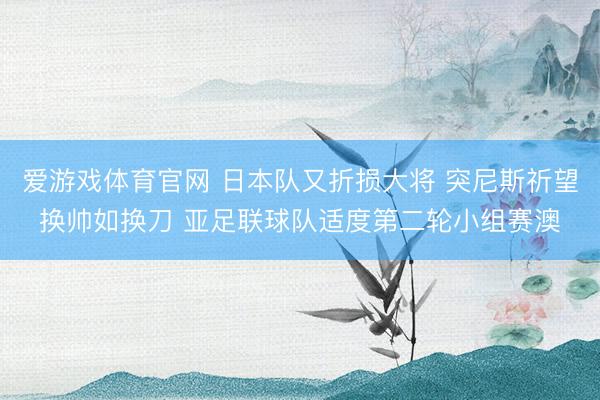 爱游戏体育官网 日本队又折损大将 突尼斯祈望换帅如换刀 亚足联球队适度第二轮小组赛澳