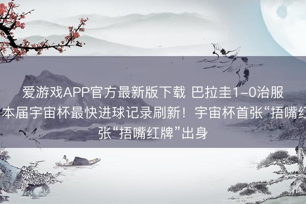 爱游戏APP官方最新版下载 巴拉圭1-0治服土耳其，本届宇宙杯最快进球记录刷新！宇宙杯首张“捂嘴红牌”出身