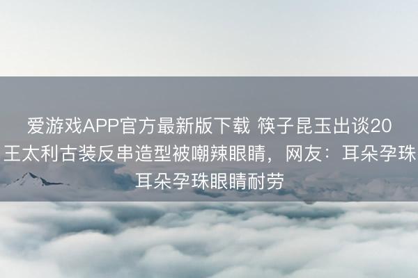 爱游戏APP官方最新版下载 筷子昆玉出谈20年合体！王太利古装反串造型被嘲辣眼睛，网友：耳朵孕珠眼睛耐劳