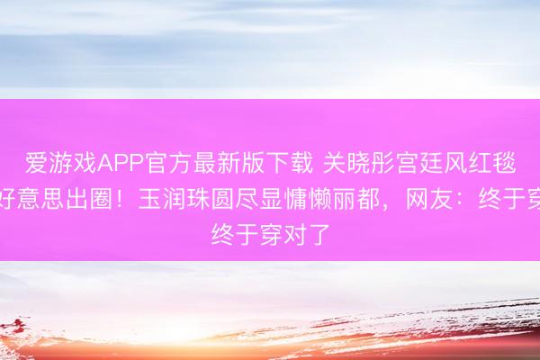 爱游戏APP官方最新版下载 关晓彤宫廷风红毯造型好意思出圈！玉润珠圆尽显慵懒丽都，网友：终于穿对了